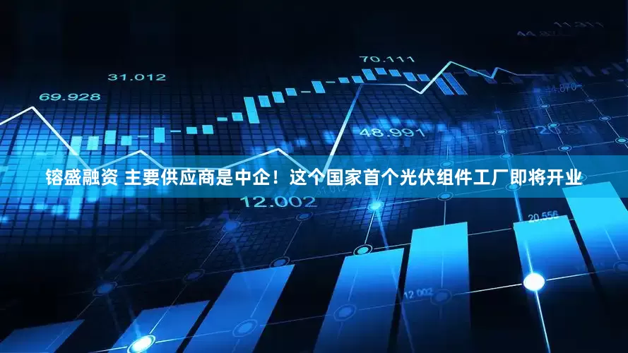 镕盛融资 主要供应商是中企！这个国家首个光伏组件工厂即将开业