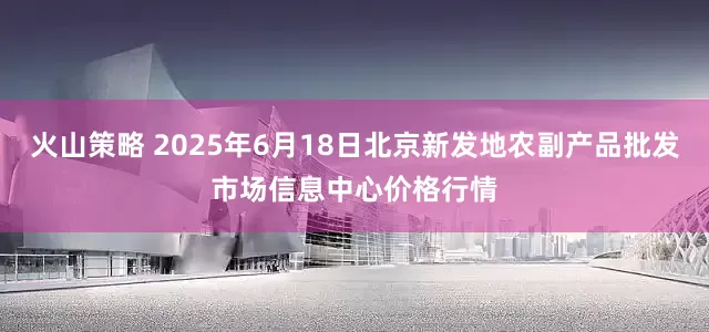 火山策略 2025年6月18日北京新发地农副产品批发市场信息中心价格行情