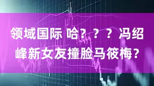 领域国际 哈？？？冯绍峰新女友撞脸马筱梅？