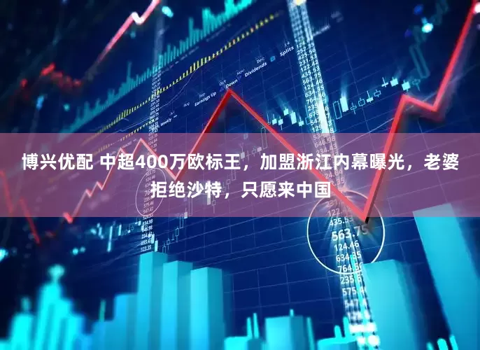 博兴优配 中超400万欧标王，加盟浙江内幕曝光，老婆拒绝沙特，只愿来中国