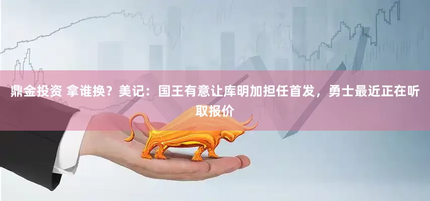 鼎金投资 拿谁换？美记：国王有意让库明加担任首发，勇士最近正在听取报价