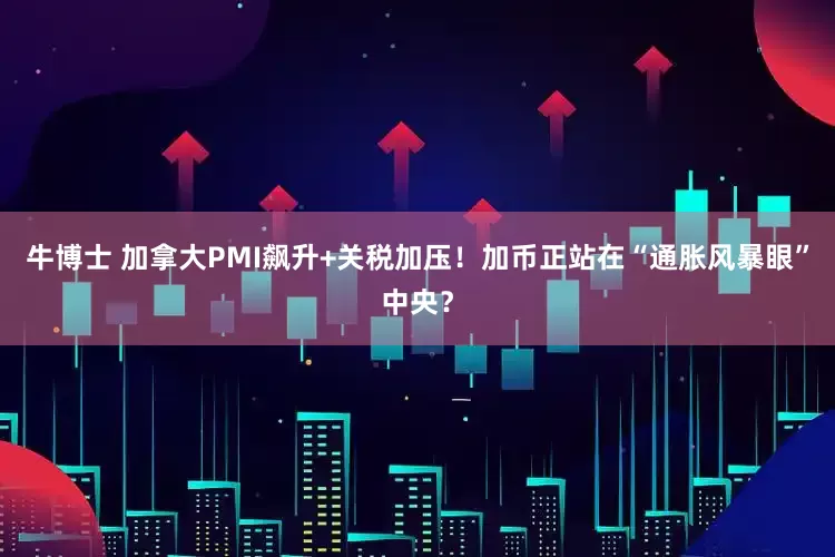 牛博士 加拿大PMI飙升+关税加压！加币正站在“通胀风暴眼”中央？