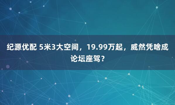 纪源优配 5米3大空间，19.99万起，威然凭啥成论坛座驾？