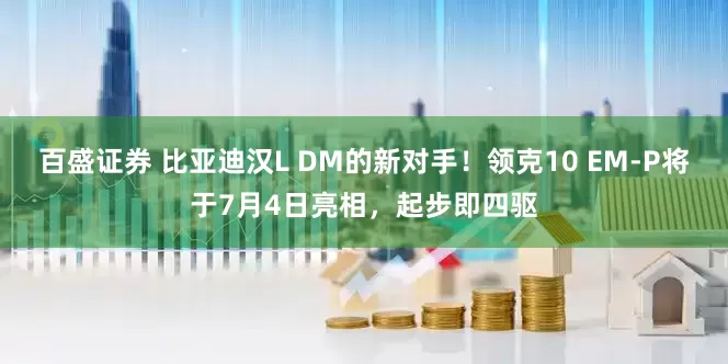 百盛证券 比亚迪汉L DM的新对手！领克10 EM-P将于7月4日亮相，起步即四驱