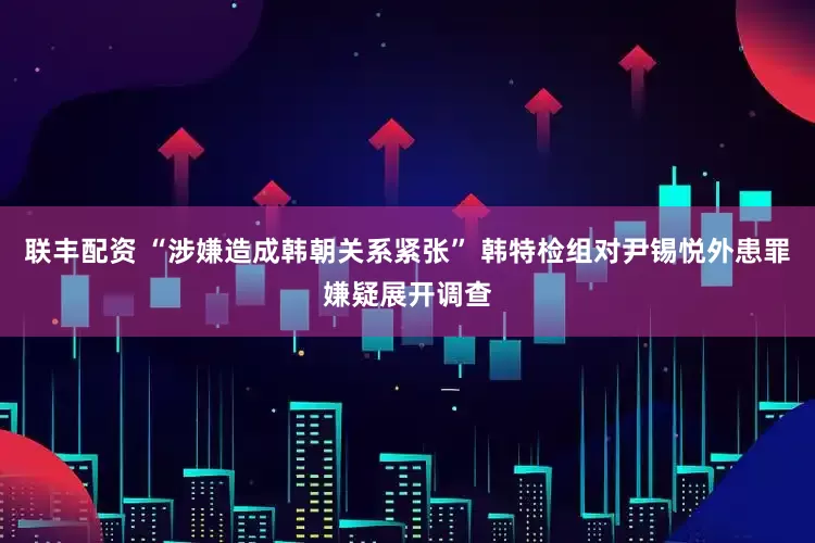 联丰配资 “涉嫌造成韩朝关系紧张” 韩特检组对尹锡悦外患罪嫌疑展开调查