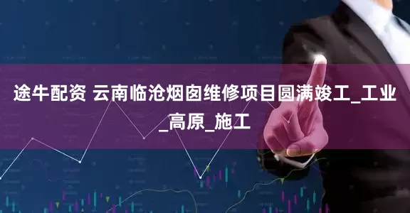 途牛配资 云南临沧烟囱维修项目圆满竣工_工业_高原_施工