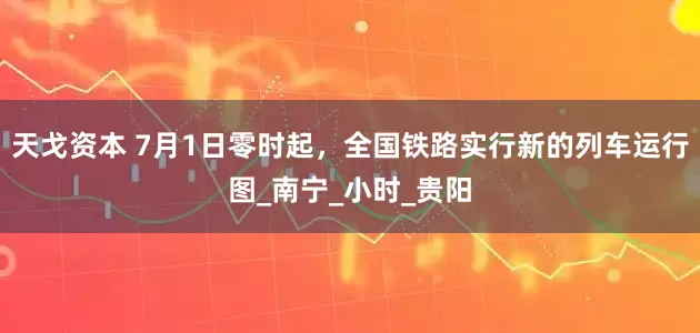 天戈资本 7月1日零时起，全国铁路实行新的列车运行图_南宁_小时_贵阳