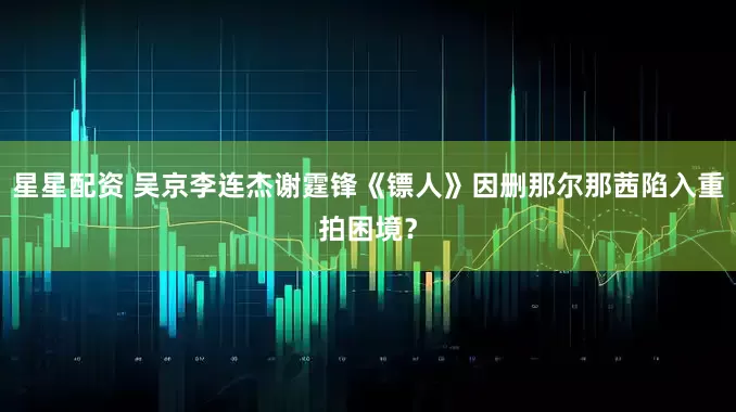 星星配资 吴京李连杰谢霆锋《镖人》因删那尔那茜陷入重拍困境？