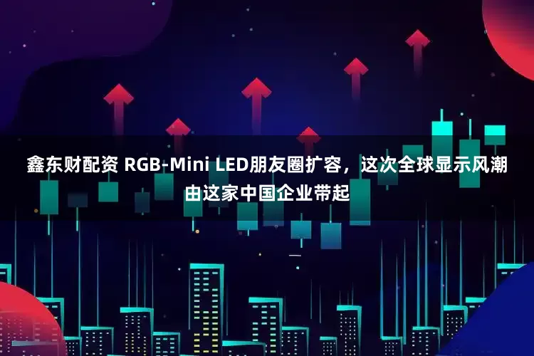 鑫东财配资 RGB-Mini LED朋友圈扩容，这次全球显示风潮由这家中国企业带起