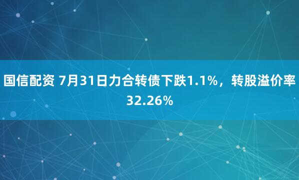 国信配资 7月31日力合转债下跌1.1%，转股溢价率32.26%