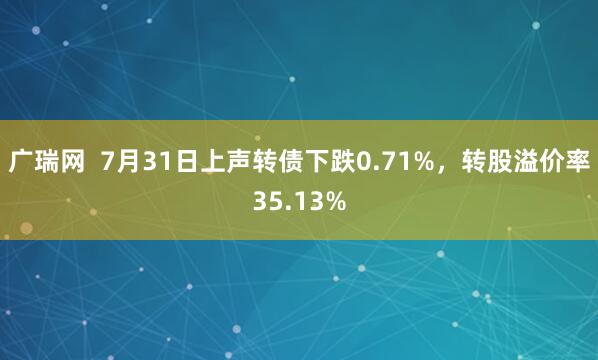 广瑞网  7月31日上声转债下跌0.71%，转股溢价率35.13%