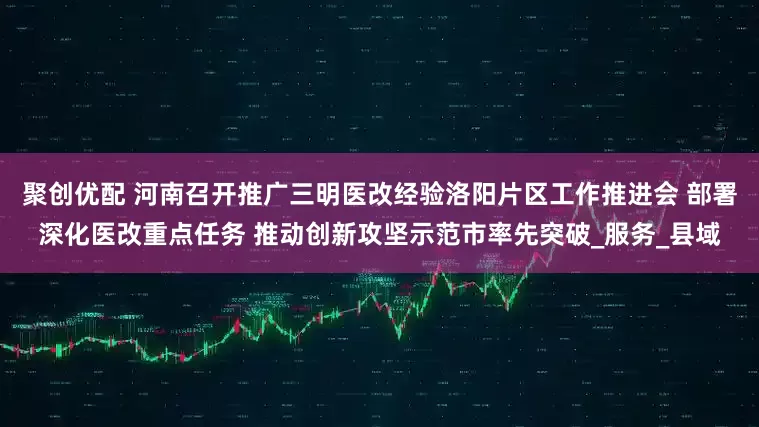 聚创优配 河南召开推广三明医改经验洛阳片区工作推进会 部署深化医改重点任务 推动创新攻坚示范市率先突破_服务_县域