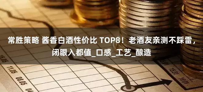 常胜策略 酱香白酒性价比 TOP8！老酒友亲测不踩雷，闭眼入都值_口感_工艺_酿造