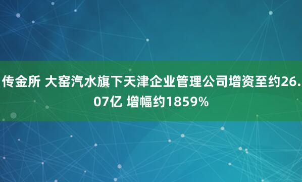 传金所 大窑汽水旗下天津企业管理公司增资至约26.07亿 增幅约1859%