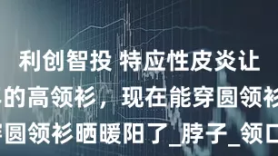 利创智投 特应性皮炎让我裹了四年的高领衫，现在能穿圆领衫晒暖阳了_脖子_领口_锁骨
