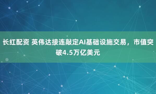 长红配资 英伟达接连敲定AI基础设施交易，市值突破4.5万亿美元