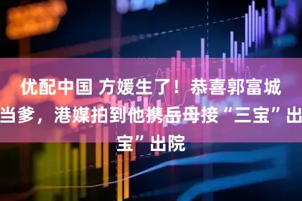 优配中国 方媛生了！恭喜郭富城再当爹，港媒拍到他携岳母接“三宝”出院