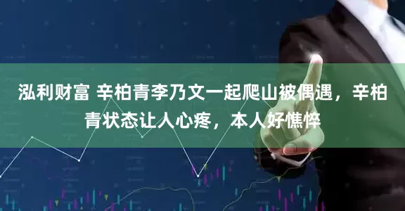 泓利财富 辛柏青李乃文一起爬山被偶遇，辛柏青状态让人心疼，本人好憔悴