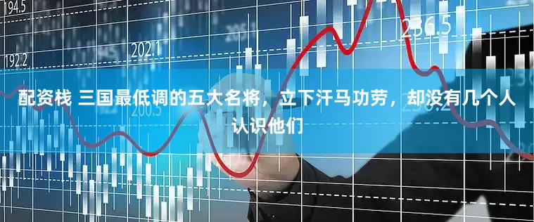配资栈 三国最低调的五大名将，立下汗马功劳，却没有几个人认识他们