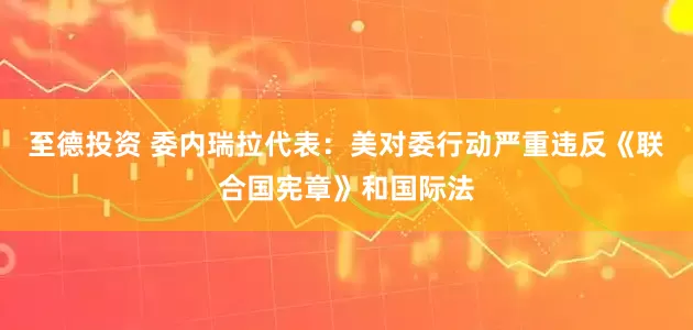 至德投资 委内瑞拉代表：美对委行动严重违反《联合国宪章》和国际法