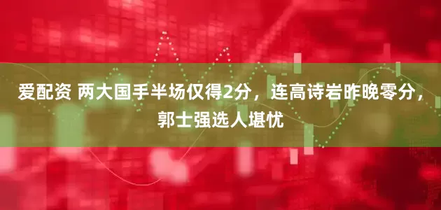 爱配资 两大国手半场仅得2分，连高诗岩昨晚零分，郭士强选人堪忧