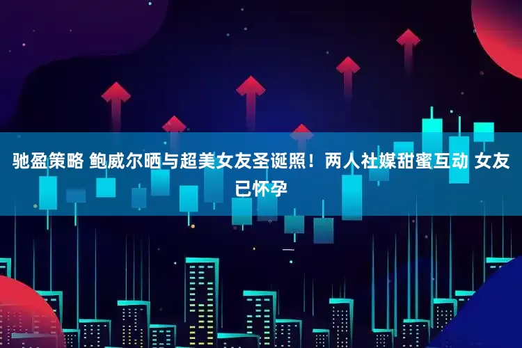 驰盈策略 鲍威尔晒与超美女友圣诞照！两人社媒甜蜜互动 女友已怀孕