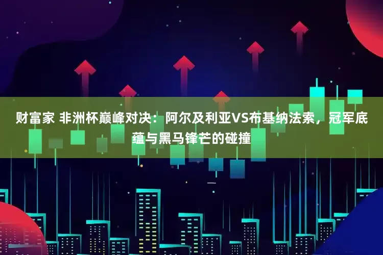 财富家 非洲杯巅峰对决：阿尔及利亚VS布基纳法索，冠军底蕴与黑马锋芒的碰撞