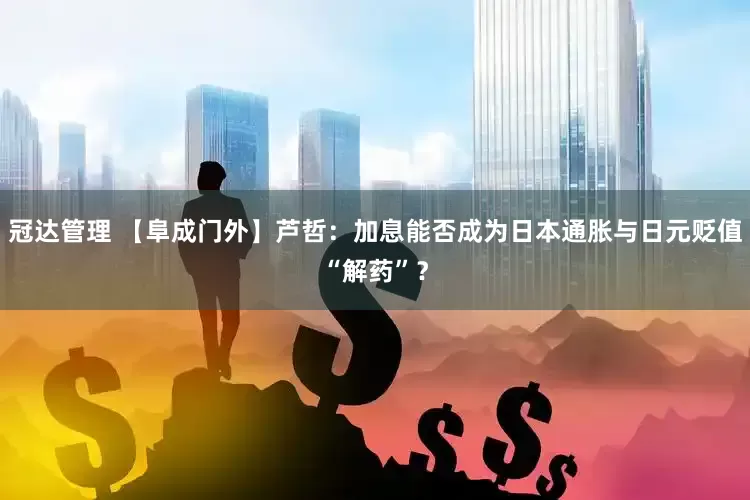 冠达管理 【阜成门外】芦哲：加息能否成为日本通胀与日元贬值“解药”？