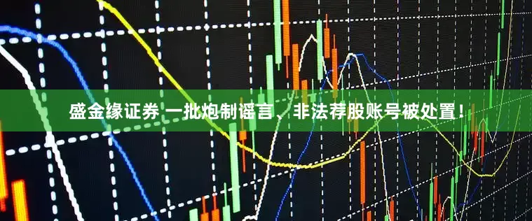 盛金缘证券 一批炮制谣言、非法荐股账号被处置！