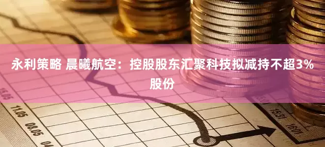 永利策略 晨曦航空：控股股东汇聚科技拟减持不超3%股份
