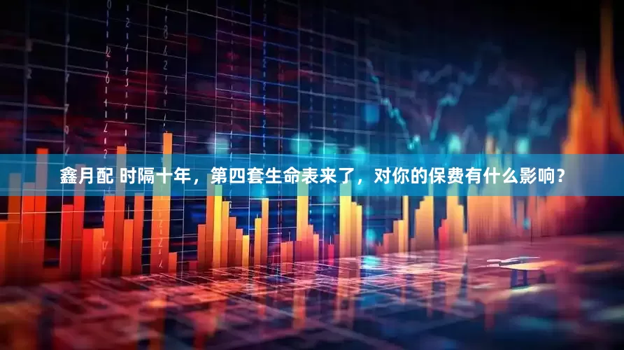 鑫月配 时隔十年，第四套生命表来了，对你的保费有什么影响？