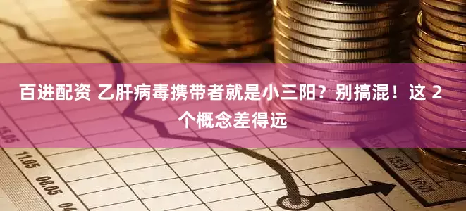 百进配资 乙肝病毒携带者就是小三阳？别搞混！这 2 个概念差得远