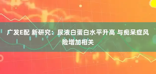 广发E配 新研究：尿液白蛋白水平升高 与痴呆症风险增加相关