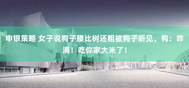 申银策略 女子说狗子腰比树还粗被狗子听见。狗：咋滴！吃你家大米了！
