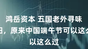 鸿岳资本 五国老外寻味松阳，原来中国端午节可以这么过